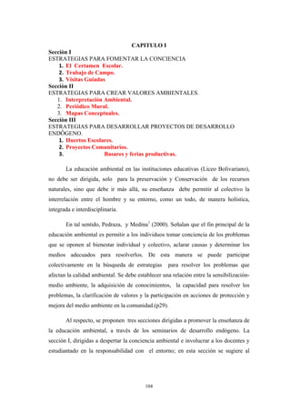 CAPITULO I
Secciòn I
ESTRATEGIAS PARA FOMENTAR LA CONCIENCIA
1. El Certamen Escolar.
2. Trabajo de Campo.
3. Visitas Guiadas
Secciòn II
ESTRATEGIAS PARA CREAR VALORES AMBIENTALES.
1. Interpretación Ambiental.
2. Periódico Mural.
3. Mapas Conceptuales.
Secciòn III
ESTRATEGIAS PARA DESARROLLAR PROYECTOS DE DESARROLLO
ENDÔGENO.
1. Huertos Escolares.
2. Proyectos Comunitarios.
3. Basares y ferias productivas.
La educación ambiental en las instituciones educativas (Liceo Bolivariano),
no debe ser dirigida, solo para la preservación y Conservación de los recursos
naturales, sino que debe ir más allá, su enseñanza debe permitir al colectivo la
interrelación entre el hombre y su entorno, como un todo, de manera holística,
integrada e interdisciplinaria.
En tal sentido, Pedraza, y Medina1
(2000). Señalan que el fin principal de la
educación ambiental es permitir a los individuos tomar conciencia de los problemas
que se oponen al bienestar individual y colectivo, aclarar causas y determinar los
medios adecuados para resolverlos. De esta manera se puede participar
colectivamente en la búsqueda de estrategias para resolver los problemas que
afectan la calidad ambiental. Se debe establecer una relación entre la sensibilización-
medio ambiente, la adquisición de conocimientos, la capacidad para resolver los
problemas, la clarificación de valores y la participación en acciones de protección y
mejora del medio ambiente en la comunidad.(p29).
Al respecto, se proponen tres secciones dirigidas a promover la enseñanza de
la educación ambiental, a través de los seminarios de desarrollo endógeno. La
sección I, dirigidas a despertar la conciencia ambiental e involucrar a los docentes y
estudiantado en la responsabilidad con el entorno; en esta sección se sugiere al
104
 