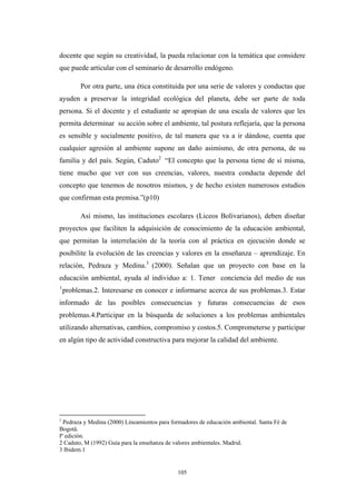 docente que según su creatividad, la pueda relacionar con la temática que considere
que puede articular con el seminario de desarrollo endógeno.
Por otra parte, una ética constituida por una serie de valores y conductas que
ayuden a preservar la integridad ecológica del planeta, debe ser parte de toda
persona. Si el docente y el estudiante se apropian de una escala de valores que les
permita determinar su acción sobre el ambiente, tal postura reflejaría, que la persona
es sensible y socialmente positivo, de tal manera que va a ir dándose, cuenta que
cualquier agresión al ambiente supone un daño asimismo, de otra persona, de su
familia y del país. Según, Caduto2
“El concepto que la persona tiene de sí misma,
tiene mucho que ver con sus creencias, valores, nuestra conducta depende del
concepto que tenemos de nosotros mismos, y de hecho existen numerosos estudios
que confirman esta premisa.”(p10)
Así mismo, las instituciones escolares (Liceos Bolivarianos), deben diseñar
proyectos que faciliten la adquisición de conocimiento de la educación ambiental,
que permitan la interrelación de la teoría con al práctica en ejecución donde se
posibilite la evolución de las creencias y valores en la enseñanza – aprendizaje. En
relaciòn, Pedraza y Medina.3
(2000). Señalan que un proyecto con base en la
educación ambiental, ayuda al individuo a: 1. Tener conciencia del medio de sus
1
problemas.2. Interesarse en conocer e informarse acerca de sus problemas.3. Estar
informado de las posibles consecuencias y futuras consecuencias de esos
problemas.4.Participar en la búsqueda de soluciones a los problemas ambientales
utilizando alternativas, cambios, compromiso y costos.5. Comprometerse y participar
en algún tipo de actividad constructiva para mejorar la calidad del ambiente.
1
Pedraza y Medina (2000) Lineamientos para formadores de educación ambiental. Santa Fè de
Bogotá.
Iª edición.
2 Caduto, M (1992) Guía para la enseñanza de valores ambientales. Madrid.
3 Ibidem.1
105
 