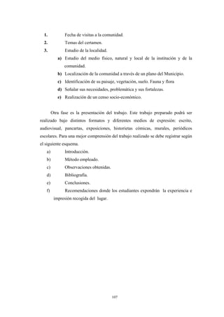 1. Fecha de visitas a la comunidad.
2. Temas del certamen.
3. Estudio de la localidad.
a) Estudio del medio físico, natural y local de la institución y de la
comunidad.
b) Localización de la comunidad a través de un plano del Municipio.
c) Identificación de su paisaje, vegetación, suelo. Fauna y flora
d) Señalar sus necesidades, problemática y sus fortalezas.
e) Realización de un censo socio-económico.
Otra fase es la presentación del trabajo. Este trabajo preparado podrá ser
realizado bajo distintos formatos y diferentes medios de expresión: escrito,
audiovisual, pancartas, exposiciones, historietas cómicas, murales, periódicos
escolares. Para una mejor comprensión del trabajo realizado se debe registrar según
el siguiente esquema.
a) Introducción.
b) Método empleado.
c) Observaciones obtenidas.
d) Bibliografía.
e) Conclusiones.
f) Recomendaciones donde los estudiantes expondrán la experiencia e
impresión recogida del lugar.
107
 