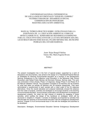 UNIVERSIDAD NACIONAL EXPERIMENTAL
DE LOS LLANOS OCCIDENTALES “EZEQUIEL ZAMORA”
VICERRECTORADO DE DESARROLLO SOCIAL
COORDINACIÓN DE POSTGRADO
MAESTRIA EDUCACION AMBIENTAL
MANUAL TEÓRICO-PRÁCTICO SOBRE ESTRATEGIAS PARA LA
ENSEÑANZA DE LA EDUCACIÓN AMBIENTAL COMO EJE
ARTICULADOR EN EL SEMINARIO DE DESARROLLO ENDÓGENO
PARA EL COLECTIVO EDUCATIVO DE LA ETAPA DIVERSIFICADA DEL
LICEO BOLIVARIANO JOSÉ RAFAEL PULIDO MÉNDEZ DEL MUNICIPIO
PEDRAZA DEL ESTADO BARINAS.
Autor: Rojas Rangel Fidelina
Tutora: Dra. María Eugenia Rivera
Fecha:
ABSTRACT
The present investigation lies in the form of special project, supported by a work of
descriptive and documentary, was aimed to the design of a Theoretical-Practical Manual
on Strategies for teaching environmental education as a linchpin in the Development
Seminar endogenous to the Collective Level Education in the Bolivarian High School
Diversified José Rafael Pulido Méndez del Municipio Pedraza, Barinas state. The work
was conducted in three phases: Phase I of diagnosis, Design Phase II and Phase III of
the Manual validation manual. The population consisted of 30 teachers and 40 students
for what was taken as sample 28 teachers and 36 students respectively. They were
administered a questionnaire to each sample with a Likert scale of five (5) response
alternatives. Once the results tabulated and analyzed statistically showed the absence
from the roster of projects, activities and strategies to encourage students in the teaching
of environmental education, environmental conservation and development of endogenous
development projects. He noted the high interest of students by engaging in these
activities, which justifies the design of the handbook on strategies, which will be
structured in chapters II, Chapter I consists of strategies accompanied by activities that
will articulate the teaching of environmental education with the endogenous development
seminar, Chapter II of an environmental issue in line with the strategies and activities to
be developed.
Descriptors: Strategies, Environmental Education Seminar Endogenous Development
 