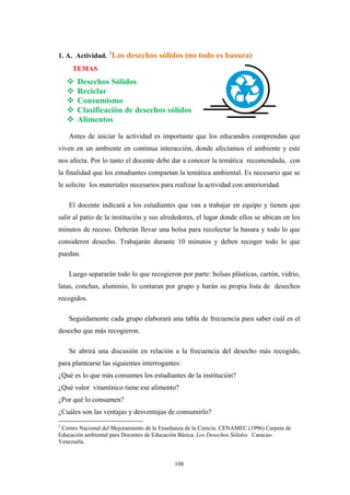 1. A. Actividad. 3
Los desechos sólidos (no todo es basura)
TEMAS
Desechos Sólidos
Reciclar
Consumismo
Clasificación de desechos sólidos
Alimentos
Antes de iniciar la actividad es importante que los educandos comprendan que
viven en un ambiente en continua interacción, donde afectamos el ambiente y este
nos afecta. Por lo tanto el docente debe dar a conocer la temática recomendada, con
la finalidad que los estudiantes compartan la temática ambiental. Es necesario que se
le solicite los materiales necesarios para realizar la actividad con anterioridad.
El docente indicará a los estudiantes que van a trabajar en equipo y tienen que
salir al patio de la institución y sus alrededores, el lugar donde ellos se ubican en los
minutos de receso. Deberán llevar una bolsa para recolectar la basura y todo lo que
consideren desecho. Trabajarán durante 10 minutos y deben recoger todo lo que
puedan.
Luego separarán todo lo que recogieron por parte: bolsas plásticas, cartón, vidrio,
latas, conchas, aluminio, lo contaran por grupo y harán su propia lista de desechos
recogidos.
Seguidamente cada grupo elaborará una tabla de frecuencia para saber cuál es el
desecho que más recogieron.
Se abrirá una discusión en relación a la frecuencia del desecho más recogido,
para plantearse las siguientes interrogantes:
¿Qué es lo que más consumes los estudiantes de la institución?
¿Qué valor vitamínico tiene ese alimento?
¿Por qué lo consumen?
¿Cuáles son las ventajas y desventajas de consumirlo?
3
Centro Nacional del Mejoramiento de la Enseñanza de la Ciencia. CENAMEC (1996) Carpeta de
Educación ambiental para Docentes de Educación Básica. Los Desechos Sólidos. Caracas-
Venezuela.
108
 