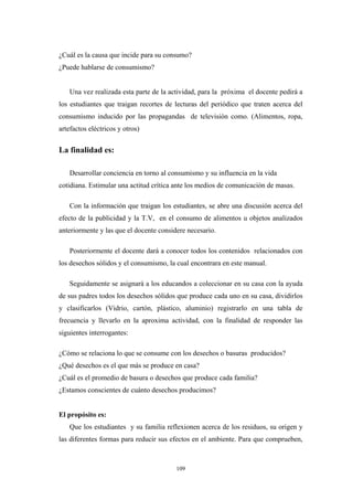 ¿Cuál es la causa que incide para su consumo?
¿Puede hablarse de consumismo?
Una vez realizada esta parte de la actividad, para la próxima el docente pedirá a
los estudiantes que traigan recortes de lecturas del periódico que traten acerca del
consumismo inducido por las propagandas de televisión como. (Alimentos, ropa,
artefactos eléctricos y otros)
La finalidad es:
Desarrollar conciencia en torno al consumismo y su influencia en la vida
cotidiana. Estimular una actitud crítica ante los medios de comunicación de masas.
Con la información que traigan los estudiantes, se abre una discusión acerca del
efecto de la publicidad y la T.V, en el consumo de alimentos u objetos analizados
anteriormente y las que el docente considere necesario.
Posteriormente el docente dará a conocer todos los contenidos relacionados con
los desechos sólidos y el consumismo, la cual encontrara en este manual.
Seguidamente se asignará a los educandos a coleccionar en su casa con la ayuda
de sus padres todos los desechos sólidos que produce cada uno en su casa, dividirlos
y clasificarlos (Vidrio, cartón, plástico, aluminio) registrarlo en una tabla de
frecuencia y llevarlo en la aproxima actividad, con la finalidad de responder las
siguientes interrogantes:
¿Cómo se relaciona lo que se consume con los desechos o basuras producidos?
¿Qué desechos es el que más se produce en casa?
¿Cuál es el promedio de basura o desechos que produce cada familia?
¿Estamos conscientes de cuánto desechos producimos?
El propósito es:
Que los estudiantes y su familia reflexionen acerca de los residuos, su origen y
las diferentes formas para reducir sus efectos en el ambiente. Para que comprueben,
109
 