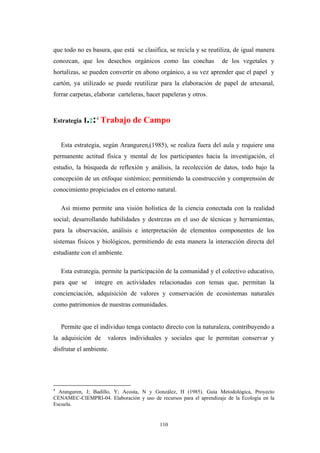 que todo no es basura, que está se clasifica, se recicla y se reutiliza, de igual manera
conozcan, que los desechos orgánicos como las conchas de los vegetales y
hortalizas, se pueden convertir en abono orgánico, a su vez aprender que el papel y
cartón, ya utilizado se puede reutilizar para la elaboración de papel de artesanal,
forrar carpetas, elaborar carteleras, hacer papeleras y otros.
Estrategia I.2:4
Trabajo de Campo
Esta estrategia, según Aranguren,(1985), se realiza fuera del aula y requiere una
permanente actitud física y mental de los participantes hacia la investigación, el
estudio, la búsqueda de reflexión y análisis, la recolección de datos, todo bajo la
concepción de un enfoque sistémico; permitiendo la construcción y comprensión de
conocimiento propiciados en el entorno natural.
Así mismo permite una visión holística de la ciencia conectada con la realidad
social; desarrollando habilidades y destrezas en el uso de técnicas y herramientas,
para la observación, análisis e interpretación de elementos componentes de los
sistemas físicos y biológicos, permitiendo de esta manera la interacción directa del
estudiante con el ambiente.
Esta estrategia, permite la participación de la comunidad y el colectivo educativo,
para que se integre en actividades relacionadas con temas que, permitan la
concienciación, adquisición de valores y conservación de ecosistemas naturales
como patrimonios de nuestras comunidades.
Permite que el individuo tenga contacto directo con la naturaleza, contribuyendo a
la adquisición de valores individuales y sociales que le permitan conservar y
disfrutar el ambiente.
4
Aranguren, J; Badillo, Y; Acosta, N y González, H (1985). Guía Metodológica, Proyecto
CENAMEC-CIEMPRI-04. Elaboración y uso de recursos para el aprendizaje de la Ecología en la
Escuela.
110
 