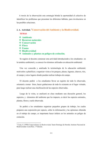 A través de la observación esta estrategia brinda la oportunidad al colectivo de
identificar los problemas que presentan los diferentes hábitats, para involucrarse en
las posibles soluciones.
2. A. Actividad. 5
Conservación del Ambiente y la Biodiversidad.
TEMAS
Ambiente
Recursos naturales
Conservación
Flora
Fauna
Biodiversidad
Animales y plantas en peligro de extinción.
Se sugiere al docente comenzar esta actividad introduciendo a los estudiantes en
la temática ambiental y a conocer los términos utilizados en educación ambiental.
Una vez conocida y analizada la terminología de la educación ambiental,
motivarlos a planificar y organizar visita a los parques, plazas, lagunas, charcos, ríos,
al campo y otros lugares donde puedan realizar trabajos de campo.
El docente pedirá a los estudiantes llevar un registro de todo lo observado,
orientará a tomar fotos, hacer grabaciones de todo lo existente en el lugar visitado,
para luego realizar una clasificación de las especies observadas.
Luego de la visita, se analizará en clase mediante una discusión general, los
aspectos, y elementos del ambiente que les impacto, es decir las especies animales,
plantas, flores y suelo observada.
Se pedirá a los estudiantes organizar pequeños grupos de trabajo, los cuales
preparen una exposición por especie, sobre la información y las opiniones obtenida
en el trabajo de campo, es importante hacer énfasis en los animales en peligro de
extinción.
5
Costa, C (1999) Comprendamos la Biodiversidad. Santo Domingo de Heredia. Instituto Nacional de
Biodiversidad. Costa Rica. Iª Edición.
111
 