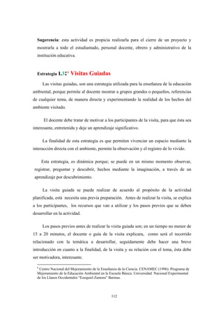 Sugerencia: esta actividad es propicia realizarla para el cierre de un proyecto y
mostrarla a todo el estudiantado, personal docente, obrero y administrativo de la
institución educativa.
Estrategia I.3:6
Visitas Guiadas
Las visitas guiadas, son una estrategia utilizada para la enseñanza de la educación
ambiental, porque permite al docente mostrar a grupos grandes o pequeños, referencias
de cualquier tema, de manera directa y experimentando la realidad de los hechos del
ambiente visitado.
El docente debe tratar de motivar a los participantes de la visita, para que ésta sea
interesante, entretenida y deje un aprendizaje significativo.
La finalidad de esta estrategia es que permiten vivenciar un espacio mediante la
interacción directa con el ambiente, permite la observación y el registro de lo vivido.
Esta estrategia, es dinámica porque; se puede en un mismo momento observar,
registrar, preguntar y descubrir, hechos mediante la imaginación, a través de un
aprendizaje por descubrimiento.
La visita guiada se puede realizar de acuerdo al propósito de la actividad
planificada, está necesita una previa preparación. Antes de realizar la visita, se explica
a los participantes, los recursos que van a utilizar y los pasos previos que se deben
desarrollar en la actividad.
Los pasos previos antes de realizar la visita guiada son; en un tiempo no menor de
15 a 20 minutos, el docente o guía de la visita explicara, como será el recorrido
relacionado con la temática a desarrollar, seguidamente debe hacer una breve
introducción en cuanto a la finalidad, de la visita y su relación con el tema, ésta debe
ser motivadora, interesante.
6
Centro Nacional del Mejoramiento de la Enseñanza de la Ciencia. CENAMEC (1996). Programa de
Mejoramiento de la Educaciòn Ambiental en la Escuela Básica. Universidad Nacional Experimental
de los Llanos Occidentales “Ezequiel Zamora” Barinas.
112
 