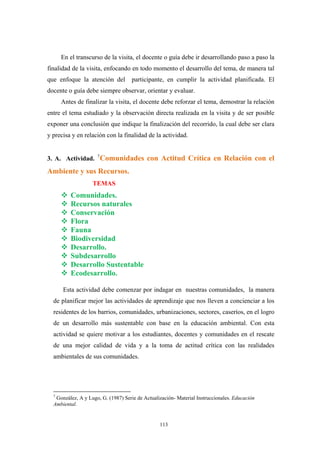 En el transcurso de la visita, el docente o guía debe ir desarrollando paso a paso la
finalidad de la visita, enfocando en todo momento el desarrollo del tema, de manera tal
que enfoque la atención del participante, en cumplir la actividad planificada. El
docente o guía debe siempre observar, orientar y evaluar.
Antes de finalizar la visita, el docente debe reforzar el tema, demostrar la relación
entre el tema estudiado y la observación directa realizada en la visita y de ser posible
exponer una conclusión que indique la finalización del recorrido, la cual debe ser clara
y precisa y en relación con la finalidad de la actividad.
3. A. Actividad. 7
Comunidades con Actitud Crítica en Relación con el
Ambiente y sus Recursos.
TEMAS
Comunidades.
Recursos naturales
Conservación
Flora
Fauna
Biodiversidad
Desarrollo.
Subdesarrollo
Desarrollo Sustentable
Ecodesarrollo.
Esta actividad debe comenzar por indagar en nuestras comunidades, la manera
de planificar mejor las actividades de aprendizaje que nos lleven a concienciar a los
residentes de los barrios, comunidades, urbanizaciones, sectores, caseríos, en el logro
de un desarrollo más sustentable con base en la educación ambiental. Con esta
actividad se quiere motivar a los estudiantes, docentes y comunidades en el rescate
de una mejor calidad de vida y a la toma de actitud crítica con las realidades
ambientales de sus comunidades.
7
González, A y Lugo, G. (1987) Serie de Actualización- Material Instruccionales. Educaciòn
Ambiental.
113
 