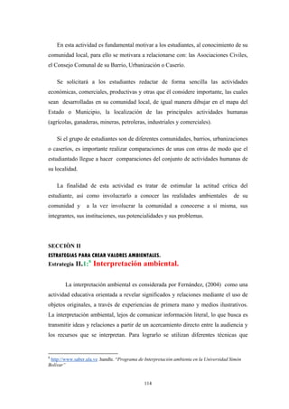 En esta actividad es fundamental motivar a los estudiantes, al conocimiento de su
comunidad local, para ello se motivara a relacionarse con: las Asociaciones Civiles,
el Consejo Comunal de su Barrio, Urbanización o Caserío.
Se solicitará a los estudiantes redactar de forma sencilla las actividades
económicas, comerciales, productivas y otras que él considere importante, las cuales
sean desarrolladas en su comunidad local, de igual manera dibujar en el mapa del
Estado o Municipio, la localización de las principales actividades humanas
(agrícolas, ganaderas, mineras, petroleras, industriales y comerciales).
Si el grupo de estudiantes son de diferentes comunidades, barrios, urbanizaciones
o caseríos, es importante realizar comparaciones de unas con otras de modo que el
estudiantado llegue a hacer comparaciones del conjunto de actividades humanas de
su localidad.
La finalidad de esta actividad es tratar de estimular la actitud crítica del
estudiante, así como involucrarlo a conocer las realidades ambientales de su
comunidad y a la vez involucrar la comunidad a conocerse a sí misma, sus
integrantes, sus instituciones, sus potencialidades y sus problemas.
SECCIÒN II
ESTRATEGIAS PARA CREAR VALORES AMBIENTALES.
Estrategia II.1:8
Interpretación ambiental.
La interpretación ambiental es considerada por Fernández, (2004) como una
actividad educativa orientada a revelar significados y relaciones mediante el uso de
objetos originales, a través de experiencias de primera mano y medios ilustrativos.
La interpretación ambiental, lejos de comunicar información literal, lo que busca es
transmitir ideas y relaciones a partir de un acercamiento directo entre la audiencia y
los recursos que se interpretan. Para lograrlo se utilizan diferentes técnicas que
8
http://www.saber.ula.ve .handle. “Programa de Interpretación ambienta en la Universidad Simón
Bolívar”
114
 