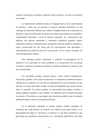 ayudan a las personas a entender y apreciar lo que se observa .La meta es comunicar
un mensaje.
La interpretación ambiental traduce el lenguaje técnico de los profesionales
en términos e ideas que las personas en general entienden fácilmente .Es una
estrategia de educación ambiental que traduce el lenguaje técnico de la naturaleza en
términos o ideas accesibles para las personas de manera que puedan ser entendidos y
comprendidos fácilmente, a través de técnicas especiales de comunicación que
implican una práctica entretenida e interesante (dinámicas grupales, juegos,
expresiones artísticas y dramatizaciones, percepción sensorial, senderos ecológicos y
otros); promoviendo de esta forma que los conocimientos sean aprendidos e
internalizando una cultura en pro de la conservación de los recursos naturales, así
como del patrimonio cultural.
Esta estrategia permite concienciar o estimular la participación de la
población en la actividad; así como contribuir a la conservación del ecosistema
recorrido y promueve el cambio de actitud y la forma de abordar los valores en pro
de la conservación.
Los actividades guiadas, incluyen paseos o giras, charlas interpretativas,
discusiones, guiadas, en las cuales una persona va a interpretar el ambiente natural o
cultural para la audiencia. En este tipo de interpretación el costo económico es más
elevado, en cuanto debe haber siempre una persona disponible para quienes desean
hacer el recorrido. Los paseos guiados se recomiendan para grupos escolares o
grupos regulares pequeños y para familias. Es importante que el tamaño del grupo
sea menor a 30 personas, ya que grupos más numerosos pueden causar un impacto
ambiental negativo sobre los ecosistemas del lugar.
En la educación ambiental se pueden emplear muchas estrategias de
enseñanza pero cada docente, de acuerdo a los objetivos que quiere lograr y a la
personalidad del grupo la encontrará y la aplicará. Lo que debe considerar es que
para lograr una enseñanza constructivista y un aprendizaje significativo, sólo debe
115
 