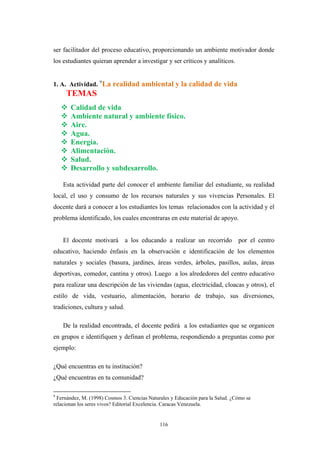 ser facilitador del proceso educativo, proporcionando un ambiente motivador donde
los estudiantes quieran aprender a investigar y ser críticos y analíticos.
1. A. Actividad. 9
La realidad ambiental y la calidad de vida
TEMAS
Calidad de vida
Ambiente natural y ambiente físico.
Aire.
Agua.
Energía.
Alimentación.
Salud.
Desarrollo y subdesarrollo.
Esta actividad parte del conocer el ambiente familiar del estudiante, su realidad
local, el uso y consumo de los recursos naturales y sus vivencias Personales. El
docente dará a conocer a los estudiantes los temas relacionados con la actividad y el
problema identificado, los cuales encontraras en este material de apoyo.
El docente motivará a los educando a realizar un recorrido por el centro
educativo, haciendo énfasis en la observación e identificación de los elementos
naturales y sociales (basura, jardines, áreas verdes, árboles, pasillos, aulas, áreas
deportivas, comedor, cantina y otros). Luego a los alrededores del centro educativo
para realizar una descripción de las viviendas (agua, electricidad, cloacas y otros), el
estilo de vida, vestuario, alimentación, horario de trabajo, sus diversiones,
tradiciones, cultura y salud.
De la realidad encontrada, el docente pedirá a los estudiantes que se organicen
en grupos e identifiquen y definan el problema, respondiendo a preguntas como por
ejemplo:
¿Qué encuentras en tu institución?
¿Qué encuentras en tu comunidad?
9
Fernández, M. (1998) Cosmos 3. Ciencias Naturales y Educación para la Salud. ¿Cómo se
relacionan los seres vivos? Editorial Excelencia. Caracas Venezuela.
116
 