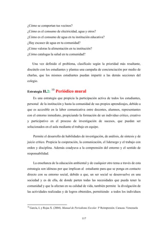 ¿Cómo se comportan tus vecinos?
¿Cómo es el consumo de electricidad, agua y otros?
¿Cómo es el consumo de agua en tu institución educativa?
¿Hay escasez de agua en tu comunidad?
¿Cómo valoras la alimentación en tu institución?
¿Cómo catalogas la salud en tu comunidad?
Una vez definido el problema, clasifícalo según la prioridad más resaltante,
discútelo con los estudiantes y plantea una campaña de concienciación por medio de
charlas, que los mismos estudiantes puedan impartir a las demás secciones del
colegio.
Estrategia II.2:
10
Periódico mural
Es una estrategia que propicia la participación activa de todos los estudiantes,
personal de la institución y hasta la comunidad de sus propios aprendizajes, debido a
que es accesible en la labor comunicativa entre docentes, alumnos, representantes
con el entorno inmediato, propiciando la formación de un individuo critico, creativo
y participativo en el proceso de investigación de sucesos, que puedan ser
solucionados en el aula mediante el trabajo en equipo.
Permite el desarrollo de habilidades de investigación, de análisis, de síntesis y de
juicio crítico. Propicia la cooperación, la comunicación, el liderazgo y el trabajo con
orden y disciplina. Además coadyuva a la comprensión del entorno y el sentido de
responsabilidad.
La enseñanza de la educación ambiental y de cualquier otro tema a través de esta
estrategia son idóneas por que implican al estudiante para que se ponga en contacto
directo con su entorno social, debido a que, un ser social se desenvuelve en una
sociedad y es de ella, de donde parten todas las necesidades que pueda tener la
comunidad y que la afectan en su calidad de vida, también permite la divulgación de
las actividades realizadas y de logros obtenidos, permitiendo a todos los individuos
10
García, L y Rojas X. (2004). Manual de Periodismo Escolar Iª Reimpresión. Caracas- Venezuela
117
 