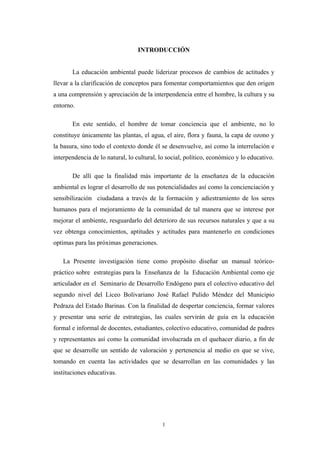 INTRODUCCIÓN
La educación ambiental puede liderizar procesos de cambios de actitudes y
llevar a la clarificación de conceptos para fomentar comportamientos que den origen
a una comprensión y apreciación de la interpendencia entre el hombre, la cultura y su
entorno.
En este sentido, el hombre de tomar conciencia que el ambiente, no lo
constituye únicamente las plantas, el agua, el aire, flora y fauna, la capa de ozono y
la basura, sino todo el contexto donde él se desenvuelve, así como la interrelación e
interpendencia de lo natural, lo cultural, lo social, político, económico y lo educativo.
De allí que la finalidad más importante de la enseñanza de la educación
ambiental es lograr el desarrollo de sus potencialidades así como la concienciación y
sensibilización ciudadana a través de la formación y adiestramiento de los seres
humanos para el mejoramiento de la comunidad de tal manera que se interese por
mejorar el ambiente, resguardarlo del deterioro de sus recursos naturales y que a su
vez obtenga conocimientos, aptitudes y actitudes para mantenerlo en condiciones
optimas para las próximas generaciones.
La Presente investigación tiene como propósito diseñar un manual teórico-
práctico sobre estrategias para la Enseñanza de la Educación Ambiental como eje
articulador en el Seminario de Desarrollo Endógeno para el colectivo educativo del
segundo nivel del Liceo Bolivariano José Rafael Pulido Méndez del Municipio
Pedraza del Estado Barinas. Con la finalidad de despertar conciencia, formar valores
y presentar una serie de estrategias, las cuales servirán de guía en la educación
formal e informal de docentes, estudiantes, colectivo educativo, comunidad de padres
y representantes así como la comunidad involucrada en el quehacer diario, a fin de
que se desarrolle un sentido de valoración y pertenencia al medio en que se vive,
tomando en cuenta las actividades que se desarrollan en las comunidades y las
instituciones educativas.
1
 
