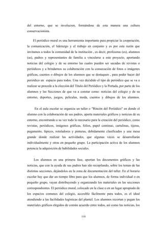 del entorno, que se involucren, formándose de esta manera una cultura
conservacionista.
El periódico mural es una herramienta importante para propiciar la cooperación,
la comunicación, el liderazgo y el trabajo en conjunto y es por esta razón que
invitamos a todos la comunidad de la institución , es decir, profesoras (es), alumnos
(as), padres y representantes de familia a vincularse a este proyecto, aportando
noticias del colegio y de su entorno las cuales pueden ser sacadas de revistas o
periódicos y a brindarnos su colaboración con la consecución de fotos o imágenes
gráficas, cuentos o dibujos de los alumnos que se destaquen , para poder hacer del
periódico un espacio para todos. Una vez decidido el tipo de periódico que se va a
realizar se procede a la elección del Título del Periódico y la Portada, por parte de los
alumnos y las Secciones de que va a constar como: noticias del colegio y de su
entorno, deportes, juegos, películas, moda, cuentos y dibujos de los alumnos.
En el aula escolar se organiza un taller o "Rincón del Periódico" en donde el
alumno con la colaboración de sus padres, aporta materiales gráficos y noticias de su
entorno, encontrando a su vez todo lo necesario para la creación del periódico, como
revistas, periódicos, imágenes gráficas, folios, papel continuo, cartulinas, tijeras,
pegamento, lápices, rotuladores y pinturas, debidamente clasificados y una mesa
grande donde realizar las actividades, que algunas veces se desarrollarán
individualmente y otras en pequeño grupo. La participación activa de los alumnos
potencia la adquisición de habilidades sociales.
Los alumnos en una primera fase, aportan los documentos gráficos y las
noticias, que con la ayuda de sus padres han ido recopilando, sobre los temas de las
distintas secciones, dejándolos en la zona de documentación del taller. En el horario
escolar hay que dar un tiempo libre para que los alumnos, de forma individual o en
pequeño grupo, vayan distribuyendo y organizando los materiales en las secciones
correspondientes. El periódico mural, colocado en la clase o en un lugar apropiado de
los espacios comunes del colegio, accesible fácilmente para todos, es el ideal
atendiendo a las facilidades logísticas del plantel. Los alumnos recortan y pegan los
materiales gráficos elegidos de común acuerdo entre todos, así como las noticias, los
118
 