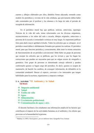 cuentos y dibujos elaborados por ellos, dándoles forma adecuada, tomando como
modelo los periódicos y revistas de la vida cotidiana, que previamente deben haber
sido comentados por el profesor y los alumnos a lo largo de todo el periodo de
recogida de información.
En el periódico mural hay que publicar, noticias, entrevistas, reportajes
Noticias de la vida del aula, temas relacionados con las diversas asignaturas,
reconocimientos a los niños del aula o escuela, dibujos originales, entrevistos a
personas de la escuela o comunidad o crónicas no muy largas. Es importante publicar
fotos para darle mayor agilidad al diseño. Todos los artículos que se coloquen en el
periódico mural deben ir debidamente firmados por quienes los realizan. El periódico
mural, para que funcione periódica y correctamente, debe tener la misma estructura
de funcionamiento de un periódico convencional. Debe haber un grupo de personas
que escojan los artículos que se publican, que los revisen y que les hagan las
correcciones que puedan ser necesarias para que no salgan errores de ortografía o
gramática. Este grupo de personas es denominado consejo editorial y pueden
conformarlo quienes se hagan cargo del periódico. Es decir, quienes se ocupen de
mantenerlo, de hacerle los cambios, de conseguir información, de difundirlo en la
comunidad estudiantil. Buscar el espacio, convocar a los interesados que tengan
habilidades para la escritura, organizarnos y empezar a trabajar.
2. A. Actividad. 11
El Ambiente y la Salud
TEMAS
Impacto ambiental
Salud
Estilos de vida
Agua.
Alimentación.
Crecimiento poblacional.
Contaminación de agua y aire.
El docente facilitará a los estudiantes una información amplia de los factores que
contribuyen al impacto de las actividades humanas en el ambiente y los efectos que
provocan en la humanidad de la persona.
11
Medina, S. (1997). Participamos por un Ambiente Sano. Geografía Viva. Caracas
119
 