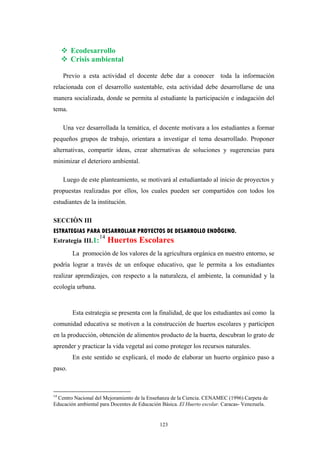 Ecodesarrollo
Crisis ambiental
Previo a esta actividad el docente debe dar a conocer toda la información
relacionada con el desarrollo sustentable, esta actividad debe desarrollarse de una
manera socializada, donde se permita al estudiante la participación e indagación del
tema.
Una vez desarrollada la temática, el docente motivara a los estudiantes a formar
pequeños grupos de trabajo, orientara a investigar el tema desarrollado. Proponer
alternativas, compartir ideas, crear alternativas de soluciones y sugerencias para
minimizar el deterioro ambiental.
Luego de este planteamiento, se motivará al estudiantado al inicio de proyectos y
propuestas realizadas por ellos, los cuales pueden ser compartidos con todos los
estudiantes de la institución.
SECCIÒN III
ESTRATEGIAS PARA DESARROLLAR PROYECTOS DE DESARROLLO ENDÔGENO.
Estrategia III.1:
14
Huertos Escolares
La promoción de los valores de la agricultura orgánica en nuestro entorno, se
podría lograr a través de un enfoque educativo, que le permita a los estudiantes
realizar aprendizajes, con respecto a la naturaleza, el ambiente, la comunidad y la
ecología urbana.
Esta estrategia se presenta con la finalidad, de que los estudiantes así como la
comunidad educativa se motiven a la construcción de huertos escolares y participen
en la producción, obtención de alimentos producto de la huerta, descubran lo grato de
aprender y practicar la vida vegetal así como proteger los recursos naturales.
En este sentido se explicará, el modo de elaborar un huerto orgánico paso a
paso.
14
Centro Nacional del Mejoramiento de la Enseñanza de la Ciencia. CENAMEC (1996) Carpeta de
Educación ambiental para Docentes de Educación Básica. El Huerto escolar. Caracas- Venezuela.
123
 