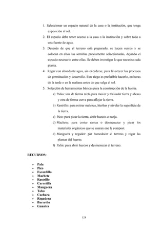 1. Seleccionar un espacio natural de la casa o la institución, que tenga
exposición al sol.
2. El espacio debe tener acceso a la casa o la institución y sobre todo a
una fuente de agua.
3. Después de que el terreno está preparado, se hacen surcos y se
colocan en ellos las semillas previamente seleccionadas, dejando el
espacio necesario entre ellas. Se deben investigar lo que necesita cada
planta.
4. Regar con abundante agua, sin excederse, para favorecer los procesos
de germinación y desarrollo. Este riego es preferible hacerlo, en horas
de la tarde o en la mañana antes de que salga el sol.
5. Selección de herramientas básicas para la construcción de la huerta.
a) Palas: una de forma recta para mover y trasladar tierra y abono
y otra de forma curva para aflojar la tierra.
b) Rastrillo: para retirar malezas, hierbas y nivelar la superficie de
la tierra.
c) Pico: para picar la tierra, abrir huecos o zanja.
d) Machete: para cortar ramas o desmenuzar y picar los
materiales orgánicos que se usaran ene le compost.
e) Manguera y regador: par humedecer el terreno y regar las
plantas del huerto.
f) Palin: para abrir huecos y desmenuzar el terreno.
RECURSOS:
• Pala
• Pico
• Escardilla
• Machete
• Rastrillo
• Carretilla
• Manguera
• Tobo
• Cuchara
• Regadera
• Barretón
• Guantes
124
 