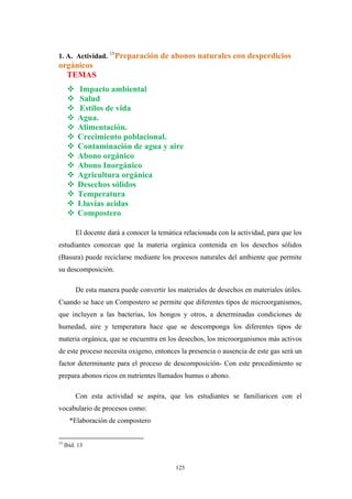 1. A. Actividad. 15
Preparación de abonos naturales con desperdicios
orgánicos
TEMAS
Impacto ambiental
Salud
Estilos de vida
Agua.
Alimentación.
Crecimiento poblacional.
Contaminación de agua y aire
Abono orgánico
Abono Inorgánico
Agricultura orgánica
Desechos sólidos
Temperatura
Lluvias acidas
Compostero
El docente dará a conocer la temática relacionada con la actividad, para que los
estudiantes conozcan que la materia orgánica contenida en los desechos sólidos
(Basura) puede reciclarse mediante los procesos naturales del ambiente que permite
su descomposición.
De esta manera puede convertir los materiales de desechos en materiales útiles.
Cuando se hace un Compostero se permite que diferentes tipos de microorganismos,
que incluyen a las bacterias, los hongos y otros, a determinadas condiciones de
humedad, aire y temperatura hace que se descomponga los diferentes tipos de
materia orgánica, que se encuentra en los desechos, los microorganismos más activos
de este proceso necesita oxigeno, entonces la presencia o ausencia de este gas será un
factor determinante para el proceso de descomposición- Con este procedimiento se
prepara abonos ricos en nutrientes llamados humus o abono.
Con esta actividad se aspira, que los estudiantes se familiaricen con el
vocabulario de procesos como:
*Elaboración de compostero
15
Ibíd. 13
125
 