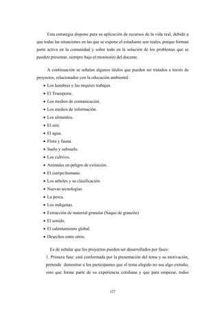 Esta estrategia dispone para su aplicación de recursos de la vida real, debido a
que todas las situaciones en las que se expone el estudiante son reales, porque forman
parte activa en la comunidad y sobre todo en la solución de los problemas que se
pueden presentar, siempre bajo el monitoreo del docente.
A continuación se señalan algunos títulos que pueden ser tratados a través de
proyectos, relacionados con la educación ambiental.
• Los hombres y las mujeres trabajan.
• El Transporte.
• Los medios de comunicación.
• Los medios de información.
• Los alimentos.
• El aire.
• El agua.
• Flora y fauna.
• Suelo y subsuelo.
• Los cultivos.
• Animales en peligro de extinción.
• El cuerpo humano.
• Los arboles y su clasificación.
• Nuevas tecnologías.
• La pesca.
• Los indígenas.
• Extracción de material granular (Saque de granzón)
• El sonido.
• El calentamiento global.
• Desechos entre otros.
Es de señalar que los proyectos pueden ser desarrollados por fases:
1. Primera fase: está conformada por la presentación del tema y su motivación,
pretende demostrar a los participantes que el tema elegido no sea algo extraño,
sino que forme parte de su experiencia cotidiana y que para empezar, todos
127
 
