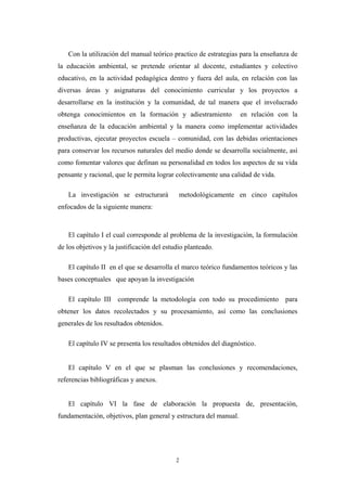 Con la utilización del manual teórico practico de estrategias para la enseñanza de
la educación ambiental, se pretende orientar al docente, estudiantes y colectivo
educativo, en la actividad pedagógica dentro y fuera del aula, en relación con las
diversas áreas y asignaturas del conocimiento curricular y los proyectos a
desarrollarse en la institución y la comunidad, de tal manera que el involucrado
obtenga conocimientos en la formación y adiestramiento en relación con la
enseñanza de la educación ambiental y la manera como implementar actividades
productivas, ejecutar proyectos escuela – comunidad, con las debidas orientaciones
para conservar los recursos naturales del medio donde se desarrolla socialmente, así
como fomentar valores que definan su personalidad en todos los aspectos de su vida
pensante y racional, que le permita lograr colectivamente una calidad de vida.
La investigación se estructurará metodológicamente en cinco capítulos
enfocados de la siguiente manera:
El capítulo I el cual corresponde al problema de la investigación, la formulación
de los objetivos y la justificación del estudio planteado.
El capítulo II en el que se desarrolla el marco teórico fundamentos teóricos y las
bases conceptuales que apoyan la investigación
El capítulo III comprende la metodología con todo su procedimiento para
obtener los datos recolectados y su procesamiento, así como las conclusiones
generales de los resultados obtenidos.
El capítulo IV se presenta los resultados obtenidos del diagnóstico.
El capítulo V en el que se plasman las conclusiones y recomendaciones,
referencias bibliográficas y anexos.
El capítulo VI la fase de elaboración la propuesta de, presentación,
fundamentación, objetivos, plan general y estructura del manual.
2
 