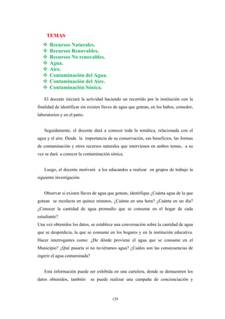 TEMAS
Recursos Naturales.
Recursos Renovables.
Recursos No renovables.
Agua.
Aire.
Contaminación del Agua.
Contaminación del Aire.
Contaminación Sónica.
El docente iniciará la actividad haciendo un recorrido por la institución con la
finalidad de identificar sin existen llaves de agua que gotean, en los baños, comedor,
laboratorios y en el patio.
Seguidamente, el docente dará a conocer toda la temática, relacionada con el
agua y el aire. Desde la importancia de su conservación, sus beneficios, las formas
de contaminación y otros recursos naturales que intervienen en ambos temas, a su
vez se dará a conocer la contaminación sónica.
Luego, el docente motivará a los educandos a realizar en grupos de trabajo la
siguiente investigación.
Observar si existen llaves de agua que gotean, identifique ¿Cuánta agua de la que
gotean se recolecta en quince minutos, ¿Cuánta en una hora? ¿Cuánta en un día?
¿Conocer la cantidad de agua promedio que se consume en el hogar de cada
estudiante?
Una vez obtenidos los datos, se establece una conversación sobre la cantidad de agua
que se desperdicia, la que se consume en los hogares y en la institución educativa.
Hacer interrogantes como: ¿De dónde proviene el agua que se consume en el
Municipio? ¿Qué pasaría si no tuviéramos agua? ¿Cuáles son las consecuencias de
ingerir el agua contaminada?
Esta información puede ser exhibida en una cartelera, donde se demuestren los
datos obtenidos, también se puede realizar una campaña de concienciación y
129
 