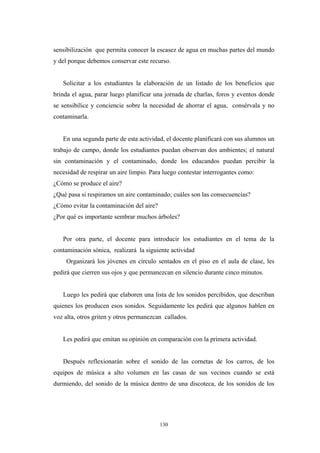 sensibilización que permita conocer la escasez de agua en muchas partes del mundo
y del porque debemos conservar este recurso.
Solicitar a los estudiantes la elaboración de un listado de los beneficios que
brinda el agua, parar luego planificar una jornada de charlas, foros y eventos donde
se sensibilice y conciencie sobre la necesidad de ahorrar el agua, consérvala y no
contaminarla.
En una segunda parte de esta actividad, el docente planificará con sus alumnos un
trabajo de campo, donde los estudiantes puedan observan dos ambientes; el natural
sin contaminación y el contaminado, donde los educandos puedan percibir la
necesidad de respirar un aire limpio. Para luego contestar interrogantes como:
¿Cómo se produce el aire?
¿Qué pasa si respiramos un aire contaminado; cuáles son las consecuencias?
¿Cómo evitar la contaminación del aire?
¿Por qué es importante sembrar muchos árboles?
Por otra parte, el docente para introducir los estudiantes en el tema de la
contaminación sónica, realizará la siguiente actividad
Organizará los jóvenes en círculo sentados en el piso en el aula de clase, les
pedirá que cierren sus ojos y que permanezcan en silencio durante cinco minutos.
Luego les pedirá que elaboren una lista de los sonidos percibidos, que describan
quienes los producen esos sonidos. Seguidamente les pedirá que algunos hablen en
voz alta, otros griten y otros permanezcan callados.
Les pedirá que emitan su opinión en comparación con la primera actividad.
Después reflexionarán sobre el sonido de las cornetas de los carros, de los
equipos de música a alto volumen en las casas de sus vecinos cuando se está
durmiendo, del sonido de la música dentro de una discoteca, de los sonidos de los
130
 