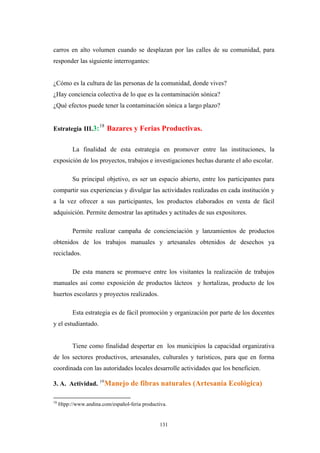carros en alto volumen cuando se desplazan por las calles de su comunidad, para
responder las siguiente interrogantes:
¿Cómo es la cultura de las personas de la comunidad, donde vives?
¿Hay conciencia colectiva de lo que es la contaminación sónica?
¿Qué efectos puede tener la contaminación sónica a largo plazo?
Estrategia III.3:18
Bazares y Ferias Productivas.
La finalidad de esta estrategia en promover entre las instituciones, la
exposición de los proyectos, trabajos e investigaciones hechas durante el año escolar.
Su principal objetivo, es ser un espacio abierto, entre los participantes para
compartir sus experiencias y divulgar las actividades realizadas en cada institución y
a la vez ofrecer a sus participantes, los productos elaborados en venta de fácil
adquisición. Permite demostrar las aptitudes y actitudes de sus expositores.
Permite realizar campaña de concienciación y lanzamientos de productos
obtenidos de los trabajos manuales y artesanales obtenidos de desechos ya
reciclados.
De esta manera se promueve entre los visitantes la realización de trabajos
manuales así como exposición de productos lácteos y hortalizas, producto de los
huertos escolares y proyectos realizados.
Esta estrategia es de fácil promoción y organización por parte de los docentes
y el estudiantado.
Tiene como finalidad despertar en los municipios la capacidad organizativa
de los sectores productivos, artesanales, culturales y turísticos, para que en forma
coordinada con las autoridades locales desarrolle actividades que los beneficien.
3. A. Actividad. 19
Manejo de fibras naturales (Artesanía Ecológica)
18
Htpp://www.andina.com/español-feria productiva.
131
 