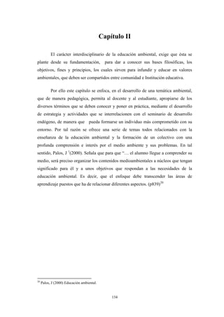 Capítulo II
El carácter interdisciplinario de la educación ambiental, exige que ésta se
plante desde su fundamentación, para dar a conocer sus bases filosóficas, los
objetivos, fines y principios, los cuales sirven para infundir y educar en valores
ambientales, que deben ser compartidos entre comunidad e Institución educativa.
Por ello este capítulo se enfoca, en el desarrollo de una temática ambiental,
que de manera pedagógica, permita al docente y al estudiante, apropiarse de los
diversos términos que se deben conocer y poner en práctica, mediante el desarrollo
de estrategia y actividades que se interrelacionen con el seminario de desarrollo
endógeno, de manera que pueda formarse un individuo más comprometido con su
entorno. Por tal razón se ofrece una serie de temas todos relacionados con la
enseñanza de la educación ambiental y la formación de un colectivo con una
profunda comprensión e interés por el medio ambiente y sus problemas. En tal
sentido, Palos, J 1
(2000). Señala que para que “… el alumno llegue a comprender su
medio, será preciso organizar los contenidos medioambientales a núcleos que tengan
significado para él y a unos objetivos que respondan a las necesidades de la
educación ambiental. Es decir, que el enfoque debe transcender las áreas de
aprendizaje puestos que ha de relacionar diferentes aspectos. (p839)20
20
Palos, J (2000) Educación ambiental.
134
 