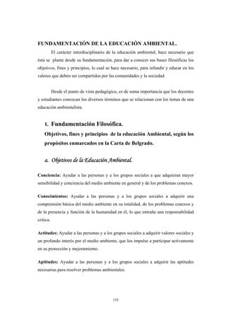 FUNDAMENTACIÓN DE LA EDUCACIÓN AMBIENTAL.
El carácter interdisciplinario de la educación ambiental, hace necesario que
ésta se plante desde su fundamentación, para dar a conocer sus bases filosóficas los
objetivos, fines y principios, lo cual se hace necesario, para infundir y educar en los
valores que deben ser compartidos por las comunidades y la sociedad.
Desde el punto de vista pedagógico, es de suma importancia que los docentes
y estudiantes conozcan los diversos términos que se relacionan con los temas de una
educación ambientalista.
1. Fundamentación Filosófica.
Objetivos, fines y principios de la educación Ambiental, según los
propósitos enmarcados en la Carta de Belgrado.
a. Objetivos de la Educación Ambiental.
Conciencia: Ayudar a las personas y a los grupos sociales a que adquieran mayor
sensibilidad y conciencia del medio ambiente en general y de los problemas conexos.
Conocimientos: Ayudar a las personas y a los grupos sociales a adquirir una
comprensión básica del medio ambiente en su totalidad, de los problemas conexos y
de la presencia y función de la humanidad en él, lo que entraña una responsabilidad
critica.
Actitudes: Ayudar a las personas y a los grupos sociales a adquirir valores sociales y
un profundo interés por el medio ambiente, que los impulse a participar activamente
en su protección y mejoramiento.
Aptitudes: Ayudar a las personas y a los grupos sociales a adquirir las aptitudes
necesarias para resolver problemas ambientales.
135
 