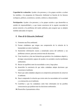 Capacidad de evaluación: Ayudar a las personas y a los grupos sociales a evaluar
las medidas y los programas de Educación Ambiental en función de los factores
ecológicos, políticos, económicos, sociales, estéticos y educacionales.
Participación: Ayudar a las personas y a los grupos sociales a que desarrollen su
sentido de responsabilidad y a que tomen conciencia de la urgente necesidad de
prestar atención a los problemas del medio ambiente, para asegurar que se adopten
medidas adecuadas al respecto.
b. Fines de la Educación Ambiental.
1. Fomentar una Ética ambiental.
2. Formar ciudadanos que tengan una comprensión de la relación de la
humanidad con todo el ambiente.
3. Suministrar información exacta y actualizada acerca del ambiente y sus
problemas conexos, para una correcta toma de decisiones.
4. Crear incentivos y dar una formación que permita a los ciudadanos adquirir y
divulgar conocimientos capaces de ayudar a la sociedad a resolver problemas
ambientales.
5. Buscar un equilibrio entre las necesidades a coto y largo plazo.
6. desarrollar la conciencia de que todos ciudadano adopta decisiones que
conciernen al ambiente.
7. Hacer que cada ciudadano adquiera un compromiso permanente de conservar
el ambiente.
8. Hacer comprender la relación que existe entre las necesidades de la sociedad
y su interacción con el ambiente.
9. Contribuir a que los ciudadanos estén bien informados de las posibles
consecuencias que podrían tener las decisiones ambientales.
10. Desarrollar el pensamiento crítico.
136
 