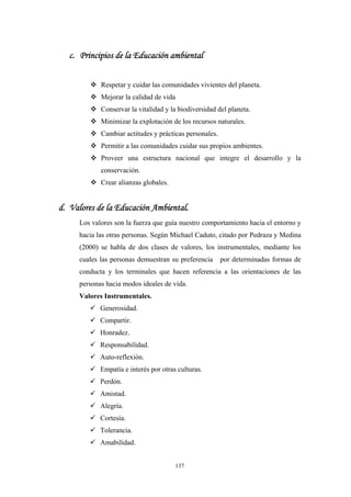 c. Principios de la Educación ambiental
Respetar y cuidar las comunidades vivientes del planeta.
Mejorar la calidad de vida
Conservar la vitalidad y la biodiversidad del planeta.
Minimizar la explotación de los recursos naturales.
Cambiar actitudes y prácticas personales.
Permitir a las comunidades cuidar sus propios ambientes.
Proveer una estructura nacional que integre el desarrollo y la
conservación.
Crear alianzas globales.
d. Valores de la Educación Ambiental.
Los valores son la fuerza que guía nuestro comportamiento hacia el entorno y
hacia las otras personas. Según Michael Caduto, citado por Pedraza y Medina
(2000) se habla de dos clases de valores, los instrumentales, mediante los
cuales las personas demuestran su preferencia por determinadas formas de
conducta y los terminales que hacen referencia a las orientaciones de las
personas hacia modos ideales de vida.
Valores Instrumentales.
Generosidad.
Compartir.
Honradez.
Responsabilidad.
Auto-reflexión.
Empatía e interés por otras culturas.
Perdón.
Amistad.
Alegría.
Cortesía.
Tolerancia.
Amabilidad.
137
 
