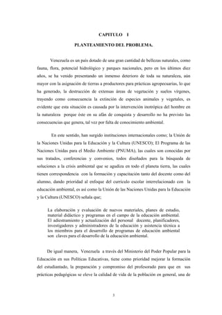 CAPITULO I
PLANTEAMIENTO DEL PROBLEMA.
Venezuela es un país dotado de una gran cantidad de bellezas naturales, como
fauna, flora, potencial hidrológico y parques nacionales, pero en los últimos diez
años, se ha venido presentando un inmenso deterioro de toda su naturaleza, aún
mayor con la asignación de tierras a productores para prácticas agropecuarias, lo que
ha generado, la destrucción de extensas áreas de vegetación y suelos vírgenes,
trayendo como consecuencia la extinción de especies animales y vegetales, es
evidente que esta situación es causada por la intervención inotrópica del hombre en
la naturaleza porque éste en su afán de conquista y desarrollo no ha previsto las
consecuencias que genera, tal vez por falta de conocimiento ambiental.
En este sentido, han surgido instituciones internacionales como; la Unión de
la Naciones Unidas para la Educación y la Cultura (UNESCO); El Programa de las
Naciones Unidas para el Medio Ambiente (PNUMA), las cuales son conocidas por
sus tratados, conferencias y convenios, todos diseñados para la búsqueda de
soluciones a la crisis ambiental que se agudiza en todo el planeta tierra, las cuales
tienen correspondencia con la formación y capacitación tanto del docente como del
alumno, dando prioridad al enfoque del currículo escolar interrelacionado con la
educación ambiental, es así como la Unión de las Naciones Unidas para la Educación
y la Cultura (UNESCO) señala que;
La elaboración y evaluación de nuevos materiales, planes de estudio,
material didáctico y programas en el campo de la educación ambiental.
El adiestramiento y actualización del personal docente, planificadores,
investigadores y administradores de la educación y asistencia técnica a
los miembros para el desarrollo de programas de educación ambiental
son claves para el desarrollo de la educación ambiental.
De igual manera, Venezuela a través del Ministerio del Poder Popular para la
Educación en sus Políticas Educativas, tiene como prioridad mejorar la formación
del estudiantado, la preparación y compromiso del profesorado para que en sus
prácticas pedagógicas se eleve la calidad de vida de la población en general, una de
3
 