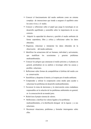Conocer el funcionamiento del medio ambiente como un sistema
complejo de interacciones que tiende a asegurar el equilibrio entre
los seres vivos y el medio.
Conocer y reflexionar sobre el papel que juega la tecnología en un
desarrollo equilibrado y sostenible sobre la importancia de su uso
correcto.
Adquirir la capacidad de observar y percibir el medio ambiente de
forma espontánea, libre y crítica y reflexionar sobre los datos
obtenidos.
Organizar, relacionar e interpretar los datos obtenidos de la
observación del medio ambiente.
Identificar las actuaciones del ser humano, individual y activamente,
que modifican los ecosistemas y generan problemas
medioambientales.
Conocer los peligros que amenazan el medio próximo y el planeta en
general, profundizar en su análisis e investigar sobre las causas y
posibles soluciones.
Reflexionar sobre formas de compatibilizar el disfrute del medio con
su conservación.
Sensibilizar y despertar el interés y el respeto por el medio ambiente.
Comprender y utilizar la cooperación como medio para ayudar a
solucionar los problemas de desarrollo medioambientales.
Favorecer la toma de decisiones y la intervención como ciudadanos
responsables en la solución de los problemas ambientales en general,
en la consecución de un mundo justo.
Relativizar el propio sistema de valores.
Reflexionar y clarificar los valores ligados a los problemas
medioambientales, a la distribución desigual de la riqueza y a sus
soluciones.
Reconocer situaciones, problemas y formular interrogantes sobre
ellas.
139
 