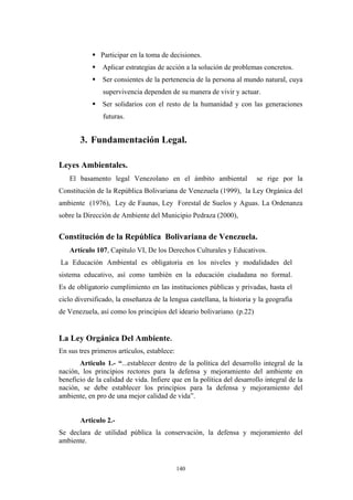 Participar en la toma de decisiones.
Aplicar estrategias de acción a la solución de problemas concretos.
Ser consientes de la pertenencia de la persona al mundo natural, cuya
supervivencia dependen de su manera de vivir y actuar.
Ser solidarios con el resto de la humanidad y con las generaciones
futuras.
3. Fundamentación Legal.
Leyes Ambientales.
El basamento legal Venezolano en el ámbito ambiental se rige por la
Constitución de la República Bolivariana de Venezuela (1999), la Ley Orgánica del
ambiente (1976), Ley de Faunas, Ley Forestal de Suelos y Aguas. La Ordenanza
sobre la Dirección de Ambiente del Municipio Pedraza (2000),
Constitución de la República Bolivariana de Venezuela.
Artículo 107, Capítulo VI, De los Derechos Culturales y Educativos.
La Educación Ambiental es obligatoria en los niveles y modalidades del
sistema educativo, así como también en la educación ciudadana no formal.
Es de obligatorio cumplimiento en las instituciones públicas y privadas, hasta el
ciclo diversificado, la enseñanza de la lengua castellana, la historia y la geografía
de Venezuela, así como los principios del ideario bolivariano. (p.22)
La Ley Orgánica Del Ambiente.
En sus tres primeros artículos, establece:
Articulo 1.- “...establecer dentro de la política del desarrollo integral de la
nación, los principios rectores para la defensa y mejoramiento del ambiente en
beneficio de la calidad de vida. Infiere que en la política del desarrollo integral de la
nación, se debe establecer los principios para la defensa y mejoramiento del
ambiente, en pro de una mejor calidad de vida”.
Articulo 2.-
Se declara de utilidad pública la conservación, la defensa y mejoramiento del
ambiente.
140
 