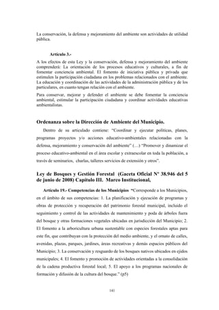 La conservación, la defensa y mejoramiento del ambiente son actividades de utilidad
pública.
Artículo 3.-
A los efectos de esta Ley y la conservación, defensa y mejoramiento del ambiente
comprenderá: La orientación de los procesos educativos y culturales, a fin de
fomentar conciencia ambiental. El fomento de iniciativa pública y privada que
estimulen la participación ciudadana en los problemas relacionados con el ambiente.
La educación y coordinación de las actividades de la administración pública y de los
particulares, en cuanto tengan relación con el ambiente.
Para conservar, mejorar y defender el ambiente se debe fomentar la conciencia
ambiental, estimular la participación ciudadana y coordinar actividades educativas
ambientalistas.
Ordenanza sobre la Dirección de Ambiente del Municipio.
Dentro de su articulado contiene: “Coordinar y ejecutar políticas, planes,
programas proyectos y/o acciones educativo-ambientales relacionadas con la
defensa, mejoramiento y conservación del ambiente” (…) “Promover y dinamizar el
proceso educativo-ambiental en el área escolar y extraescolar en toda la población, a
través de seminarios, charlas, talleres servicios de extensión y otros”.
Ley de Bosques y Gestión Forestal (Gaceta Oficial Nº 38.946 del 5
de junio de 2008) Capítulo III. Marco Institucional,
Artículo 19.- Competencias de los Municipios “Corresponde a los Municipios,
en el ámbito de sus competencias: 1. La planificación y ejecución de programas y
obras de protección y recuperación del patrimonio forestal municipal, incluido el
seguimiento y control de las actividades de mantenimiento y poda de árboles fuera
del bosque y otras formaciones vegetales ubicadas en jurisdicción del Municipio; 2.
El fomento a la arboricultura urbana sustentable con especies forestales aptas para
este fin, que contribuyan con la protección del medio ambiente, y el ornato de calles,
avenidas, plazas, parques, jardines, áreas recreativas y demás espacios públicos del
Municipio; 3. La conservación y resguardo de los bosques nativos ubicados en ejidos
municipales; 4. El fomento y promoción de actividades orientadas a la consolidación
de la cadena productiva forestal local; 5. El apoyo a los programas nacionales de
formación y difusión de la cultura del bosque.” (p5)
141
 