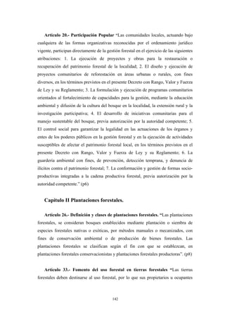 Artículo 20.- Participación Popular “Las comunidades locales, actuando bajo
cualquiera de las formas organizativas reconocidas por el ordenamiento jurídico
vigente, participan directamente de la gestión forestal en el ejercicio de las siguientes
atribuciones: 1. La ejecución de proyectos y obras para la restauración o
recuperación del patrimonio forestal de la localidad; 2. El diseño y ejecución de
proyectos comunitarios de reforestación en áreas urbanas o rurales, con fines
diversos, en los términos previstos en el presente Decreto con Rango, Valor y Fuerza
de Ley y su Reglamento; 3. La formulación y ejecución de programas comunitarios
orientados al fortalecimiento de capacidades para la gestión, mediante la educación
ambiental y difusión de la cultura del bosque en la localidad, la extensión rural y la
investigación participativa; 4. El desarrollo de iniciativas comunitarias para el
manejo sustentable del bosque, previa autorización por la autoridad competente; 5.
El control social para garantizar la legalidad en las actuaciones de los órganos y
entes de los poderes públicos en la gestión forestal y en la ejecución de actividades
susceptibles de afectar el patrimonio forestal local, en los términos previstos en el
presente Decreto con Rango, Valor y Fuerza de Ley y su Reglamento; 6. La
guardería ambiental con fines, de prevención, detección temprana, y denuncia de
ilícitos contra el patrimonio forestal; 7. La conformación y gestión de formas socio-
productivas integradas a la cadena productiva forestal, previa autorización por la
autoridad competente.” (p6)
Capítulo II Plantaciones forestales.
Artículo 26.- Definición y clases de plantaciones forestales. “Las plantaciones
forestales, se consideran bosques establecidos mediante plantación o siembra de
especies forestales nativas o exóticas, por métodos manuales o mecanizados, con
fines de conservación ambiental o de producción de bienes forestales. Las
plantaciones forestales se clasifican según el fin con que se establezcan, en
plantaciones forestales conservacionistas y plantaciones forestales productoras”. (p8)
Artículo 33.- Fomento del uso forestal en tierras forestales “Las tierras
forestales deben destinarse al uso forestal, por lo que sus propietarios u ocupantes
142
 