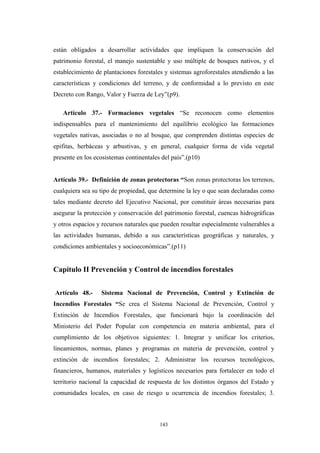 están obligados a desarrollar actividades que impliquen la conservación del
patrimonio forestal, el manejo sustentable y uso múltiple de bosques nativos, y el
establecimiento de plantaciones forestales y sistemas agroforestales atendiendo a las
características y condiciones del terreno, y de conformidad a lo previsto en este
Decreto con Rango, Valor y Fuerza de Ley”(p9).
Artículo 37.- Formaciones vegetales “Se reconocen como elementos
indispensables para el mantenimiento del equilibrio ecológico las formaciones
vegetales nativas, asociadas o no al bosque, que comprenden distintas especies de
epifitas, herbáceas y arbustivas, y en general, cualquier forma de vida vegetal
presente en los ecosistemas continentales del país”.(p10)
Artículo 39.- Definición de zonas protectoras “Son zonas protectoras los terrenos,
cualquiera sea su tipo de propiedad, que determine la ley o que sean declaradas como
tales mediante decreto del Ejecutivo Nacional, por constituir áreas necesarias para
asegurar la protección y conservación del patrimonio forestal, cuencas hidrográficas
y otros espacios y recursos naturales que pueden resultar especialmente vulnerables a
las actividades humanas, debido a sus características geográficas y naturales, y
condiciones ambientales y socioeconómicas”.(p11)
Capítulo II Prevención y Control de incendios forestales
Artículo 48.- Sistema Nacional de Prevención, Control y Extinción de
Incendios Forestales “Se crea el Sistema Nacional de Prevención, Control y
Extinción de Incendios Forestales, que funcionará bajo la coordinación del
Ministerio del Poder Popular con competencia en materia ambiental, para el
cumplimiento de los objetivos siguientes: 1. Integrar y unificar los criterios,
lineamientos, normas, planes y programas en materia de prevención, control y
extinción de incendios forestales; 2. Administrar los recursos tecnológicos,
financieros, humanos, materiales y logísticos necesarios para fortalecer en todo el
territorio nacional la capacidad de respuesta de los distintos órganos del Estado y
comunidades locales, en caso de riesgo u ocurrencia de incendios forestales; 3.
143
 