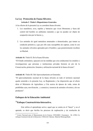 La Ley Protección de Fauna Silvestre.
Artículo 2. Título I. Disposiciones Generales.
A los efectos de la presente Ley se considera fauna silvestre.
1. Los mamíferos, aves, reptiles y batracios que viven libremente y fuera del
control del hombre en ambientes naturales y que no pueden ser objeto de
ocupación sino por la fuerza; y,
2. Los animales de igual naturaleza amansados o domesticados, que tomen su
condición primitiva y que por ello sean susceptibles de captura, como lo son
los animales silvestres apresados por el hombre y que posteriormente recobren
su libertad.
Artículo 16. Título II. De la Fauna Silvestre.
“El Estado estimulará y apoyará con las medidas que crea conducentes los estudios o
investigaciones que personas e instituciones privadas hicieren en pro de la
Conservación, protección, fomento y utilización racional de la fauna silvestre”.
Artículo 41. Título III. Del Aprovechamiento en Generales.
“El aprovechamiento racional de la fauna silvestre en todo el territorio nacional
queda sometido a la presente Ley, su Reglamento y las disposición que al efecto
dicte el Ministerio de Agricultura y Cría acerca de épocas de veda, zonas de
prohibidas caza, movilización, y comercio y tenencia de animales silvestres y de sus
productos”.
Enfoques de la Educación Ambiental
21
Enfoque Constructivista-Interactivo.
Este utiliza el aprendizaje activo; aquel que se centra en el “hacer” y en el
aprende, es decir que facilita los procesos de exploración y de resolución de
21
Centro Nacional para el Mejoramiento de la Ciencia. CENAMEC. Fuenmayor, M. (1996) Un
enfoque Constructivista de la Educación. UNELLEZ. Barinas. Material Mimeografiado.
145
 