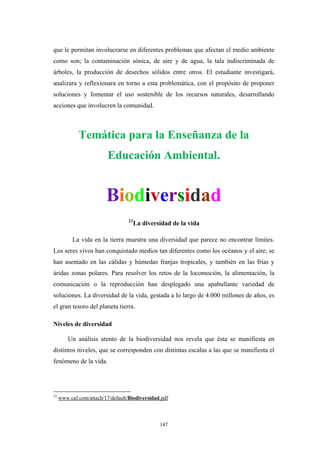 que le permitan involucrarse en diferentes problemas que afectan el medio ambiente
como son; la contaminación sónica, de aire y de agua, la tala indiscriminada de
árboles, la producción de desechos sólidos entre otros. El estudiante investigará,
analizara y reflexionara en torno a esta problemática, con el propósito de proponer
soluciones y fomentar el uso sostenible de los recursos naturales, desarrollando
acciones que involucren la comunidad.
Temática para la Enseñanza de la
Educación Ambiental.
Biodiversidad
23
La diversidad de la vida
La vida en la tierra muestra una diversidad que parece no encontrar límites.
Los seres vivos han conquistado medios tan diferentes como los océanos y el aire; se
han asentado en las cálidas y húmedas franjas tropicales, y también en las frías y
áridas zonas polares. Para resolver los retos de la locomoción, la alimentación, la
comunicación o la reproducción han desplegado una apabullante variedad de
soluciones. La diversidad de la vida, gestada a lo largo de 4.000 millones de años, es
el gran tesoro del planeta tierra.
Niveles de diversidad
Un análisis atento de la biodiversidad nos revela que ésta se manifiesta en
distintos niveles, que se corresponden con distintas escalas a las que se manifiesta el
fenómeno de la vida.
23
www.caf.com/attach/17/default/Biodiversidad.pdf
147
 