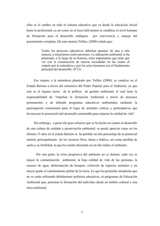 ellas es el cambio en todo el sistema educativo que va desde la educación inicial
hasta la profesional, es así como en el liceo bolivariano se establece el nivel humano
de formación para el desarrollo endógeno por convivencia y manejo del
pensamiento complejo. De esta manera Tréllez, (2000) señala que:
Todos los procesos educativos deberían apuntar, de una u otra
manera, a mejorarnos como personas. La educación ambiental se ha
planteado, a lo largo de su historia, retos importantes que tiene que
ver con la construcción de nuevas sociedades en las cuales el
respeto por la naturaleza y por los seres humanos sea el fundamento
principal del desarrollo. (P.12)
Ese respeto a la naturaleza planteado por Tréllez (2000), se canaliza en el
Estado Barinas a través del ministerio del Poder Popular para el Ambiente, ya que
este es el órgano rector de la política de gestión ambiental, el cual tiene la
responsabilidad de “impulsar la formación Ambiental a través de procesos
permanentes y de difundir programas educativos ambientales mediante la
participación comunitaria para el logro de actitudes críticas y participativas que
favorezcan la promoción del desarrollo sustentable para mejorar la calidad de vida”.
Sin embargo, a pesar del gran esfuerzo que se ha hecho en cuanto al desarrollo
de una cultura de cuidado y preservación ambiental, se puede apreciar como en los
últimos 15 años en el estado Barinas se ha perdido un alto porcentaje de su potencial
natural, principalmente de los recursos flora, fauna e hídrico, así como pérdida de
suelo y su fertilidad, lo que ha venido afectando en un alto índice el ambiente.
Por otra parte, la crisis progresiva del ambiente no se detiene, cada vez es
mayor la contaminación ambiental, la baja calidad de vida de las personas, la
escasez de agua, deforestación de bosques, extinción de especies animales y en
mayor grado el calentamiento global de la tierra. Lo que ha permitido interpretar que
no se están utilizando debidamente políticas educativas, ni programas de Educación
Ambiental que, permitan la formación del individuo desde un ámbito cultural y una
ética ambiental.
4
 