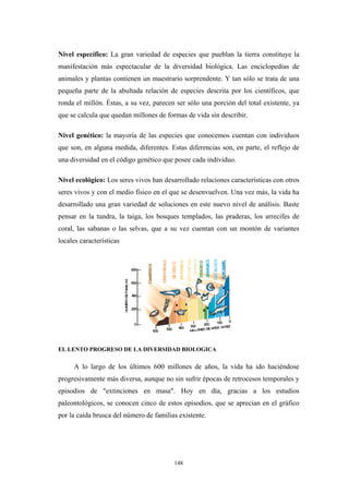 Nivel específico: La gran variedad de especies que pueblan la tierra constituye la
manifestación más espectacular de la diversidad biológica. Las enciclopedias de
animales y plantas contienen un muestrario sorprendente. Y tan sólo se trata de una
pequeña parte de la abultada relación de especies descrita por los científicos, que
ronda el millón. Éstas, a su vez, parecen ser sólo una porción del total existente, ya
que se calcula que quedan millones de formas de vida sin describir.
Nivel genético: la mayoría de las especies que conocemos cuentan con individuos
que son, en alguna medida, diferentes. Estas diferencias son, en parte, el reflejo de
una diversidad en el código genético que posee cada individuo.
Nivel ecológico: Los seres vivos han desarrollado relaciones características con otros
seres vivos y con el medio físico en el que se desenvuelven. Una vez más, la vida ha
desarrollado una gran variedad de soluciones en este nuevo nivel de análisis. Baste
pensar en la tundra, la taiga, los bosques templados, las praderas, los arrecifes de
coral, las sabanas o las selvas, que a su vez cuentan con un montón de variantes
locales características
EL LENTO PROGRESO DE LA DIVERSIDAD BIOLOGICA
A lo largo de los últimos 600 millones de años, la vida ha ido haciéndose
progresivamente más diversa, aunque no sin sufrir épocas de retrocesos temporales y
episodios de "extinciones en masa". Hoy en día, gracias a los estudios
paleontológicos, se conocen cinco de estos episodios, que se aprecian en el gráfico
por la caída brusca del número de familias existente.
148
 