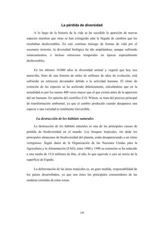 La pérdida de diversidad
A lo largo de la historia de la vida se ha sucedido la aparición de nuevas
especies mientras que otras se han extinguido ante la llegada de cambios que les
resultaban desfavorables. En este continuo trasiego de formas de vida por el
escenario terrestre, la diversidad biológica ha ido ampliándose, aunque sufriendo
estancamientos, e incluso retrocesos temporales en épocas especialmente
desfavorables.
En los últimos 10.000 años la diversidad animal y vegetal que hoy nos
maravilla, fruto de una historia de miles de millones de años de evolución, está
sufriendo un retroceso devastador debido a la actividad humana. El ritmo de
extinción de las especies se ha acelerado drásticamente, calculándose que en la
actualidad es por los menos 400 veces mayor que el que existía antes de la aparición
del ser humano. En opinión del científico E.O. Wilson, se trata del proceso principal
de transformación ambiental, ya que el cambio producido cuando desaparece una
especie o una variedad es totalmente irreversible.
La destrucción de los hábitats naturales
La destrucción de los hábitats naturales es una de las principales causas de
pérdida de biodiversidad en el mundo. Los bosques tropicales, sin duda los
principales almacenes de biodiversidad del planeta, están desapareciendo a un ritmo
vertiginoso. Según datos de la Organización de las Naciones Unidas para la
Agricultura y la Alimentación (FAO), entre 1980 y 1990 su extensión se ha reducido
a una media de 15,4 millones de Has. al año, lo que equivale a casi un tercio de la
superficie de España.
La deforestación de las áreas tropicales es, en gran medida, responsabilidad de
los países desarrollados, ya que son éstos los principales consumidores de las
maderas extraídas de estas zonas.
149
 