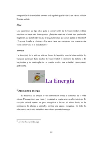 composición de la atmósfera terrestre está regulada por la vida Es un círculo vicioso
lleno de sentido.
Ética
Los argumentos de tipo ético para la conservación de la biodiversidad podrían
resumirse en estos dos interrogantes: ¿Tenemos derecho a hurtar ese patrimonio
magnífico que es la biodiversidad a las generaciones que vienen detrás de nosotros?
¿Tenemos derecho a eliminar a los seres vivos que comparten con nosotros esta
"casa común" que es el planeta tierra?
Estética
La diversidad de la vida no sólo es fuente de beneficio material sino también de
bienestar espiritual. Para muchos la biodiversidad es sinónimo de belleza y de
inspiración y su contemplación o estudio resulta una actividad enormemente
gratificante.
La Energía
24
Acerca de la energía
La necesidad de energía es una constatación desde el comienzo de la vida
misma. Un organismo para crecer y reproducirse precisa energía, el movimiento de
cualquier animal supone un gasto energético, e incluso el mismo hecho de la
respiración de plantas y animales implica una acción energética. En todo lo
relacionado con la vida individual o social está presente la energía.
24
es.wikipedia.org/wiki/Energía
152
 