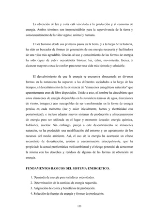 La obtención de luz y calor está vinculada a la producción y al consumo de
energía. Ambos términos son imprescindibles para la supervivencia de la tierra y
consecuentemente de la vida vegetal, animal y humana.
El ser humano desde sus primeros pasos en la tierra, y a lo largo de la historia,
ha sido un buscador de formas de generación de esa energía necesaria y facilitadora
de una vida más agradable. Gracias al uso y conocimiento de las formas de energía
ha sido capaz de cubrir necesidades básicas: luz, calor, movimiento, fuerza, y
alcanzar mayores cotas de confort para tener una vida más cómoda y saludable.
El descubrimiento de que la energía se encuentra almacenada en diversas
formas en la naturaleza ha supuesto a las diferentes sociedades a lo largo de los
tiempos, el descubrimiento de la existencia de "almacenes energéticos naturales" que
aparentemente eran de libre disposición. Unido a esto, el hombre ha descubierto que
estos almacenes de energía disponibles en la naturaleza (masas de agua, direcciones
de viento, bosques,) eran susceptibles de ser transformadas en la forma de energía
precisa en cada momento (luz y calor inicialmente, fuerza y electricidad con
posterioridad), e incluso adoptar nuevos sistemas de producción y almacenamiento
de energía para ser utilizada en el lugar y momento deseado: energía química,
hidráulica, nuclear. Sin embargo, parejo a este descubrimiento de almacenes
naturales, se ha producido una modificación del entorno y un agotamiento de los
recursos del medio ambiente. Así, el uso de la energía ha acarreado un efecto
secundario de desertización, erosión y contaminación principalmente, que ha
propiciado la actual problemática medioambiental y el riesgo potencial de acrecentar
la misma con los desechos y residuos de algunas de las formas de obtención de
energía.
FUNDAMENTOS BASICOS DEL SISTEMA ENERGETICO.
1. Demanda de energía para satisfacer necesidades.
2. Determinación de la cantidad de energía requerida.
3. Asignación de costes y beneficios de producción.
4. Selección de fuentes de energía y formas de producción.
153
 