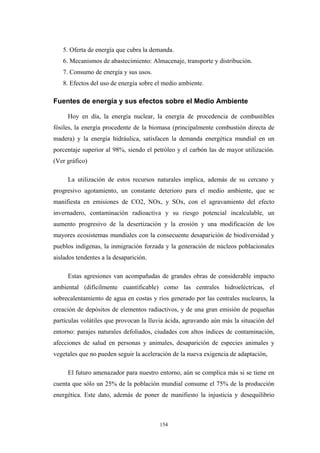 5. Oferta de energía que cubra la demanda.
6. Mecanismos de abastecimiento: Almacenaje, transporte y distribución.
7. Consumo de energía y sus usos.
8. Efectos del uso de energía sobre el medio ambiente.
Fuentes de energía y sus efectos sobre el Medio Ambiente
Hoy en día, la energía nuclear, la energía de procedencia de combustibles
fósiles, la energía procedente de la biomasa (principalmente combustión directa de
madera) y la energía hidráulica, satisfacen la demanda energética mundial en un
porcentaje superior al 98%, siendo el petróleo y el carbón las de mayor utilización.
(Ver gráfico)
La utilización de estos recursos naturales implica, además de su cercano y
progresivo agotamiento, un constante deterioro para el medio ambiente, que se
manifiesta en emisiones de CO2, NOx, y SOx, con el agravamiento del efecto
invernadero, contaminación radioactiva y su riesgo potencial incalculable, un
aumento progresivo de la desertización y la erosión y una modificación de los
mayores ecosistemas mundiales con la consecuente desaparición de biodiversidad y
pueblos indígenas, la inmigración forzada y la generación de núcleos poblacionales
aislados tendentes a la desaparición.
Estas agresiones van acompañadas de grandes obras de considerable impacto
ambiental (difícilmente cuantificable) como las centrales hidroeléctricas, el
sobrecalentamiento de agua en costas y ríos generado por las centrales nucleares, la
creación de depósitos de elementos radiactivos, y de una gran emisión de pequeñas
partículas volátiles que provocan la lluvia ácida, agravando aún más la situación del
entorno: parajes naturales defoliados, ciudades con altos índices de contaminación,
afecciones de salud en personas y animales, desaparición de especies animales y
vegetales que no pueden seguir la aceleración de la nueva exigencia de adaptación,
El futuro amenazador para nuestro entorno, aún se complica más si se tiene en
cuenta que sólo un 25% de la población mundial consume el 75% de la producción
energética. Este dato, además de poner de manifiesto la injusticia y desequilibrio
154
 