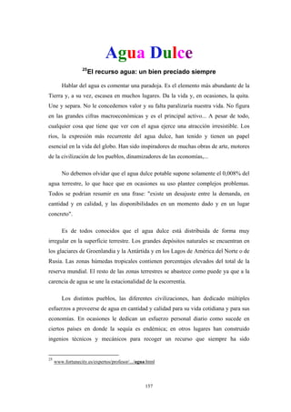 Agua Dulce
25
El recurso agua: un bien preciado siempre
Hablar del agua es comentar una paradoja. Es el elemento más abundante de la
Tierra y, a su vez, escasea en muchos lugares. Da la vida y, en ocasiones, la quita.
Une y separa. No le concedemos valor y su falta paralizaría nuestra vida. No figura
en las grandes cifras macroeconómicas y es el principal activo... A pesar de todo,
cualquier cosa que tiene que ver con el agua ejerce una atracción irresistible. Los
ríos, la expresión más recurrente del agua dulce, han tenido y tienen un papel
esencial en la vida del globo. Han sido inspiradores de muchas obras de arte, motores
de la civilización de los pueblos, dinamizadores de las economías,...
No debemos olvidar que el agua dulce potable supone solamente el 0,008% del
agua terrestre, lo que hace que en ocasiones su uso plantee complejos problemas.
Todos se podrían resumir en una frase: "existe un desajuste entre la demanda, en
cantidad y en calidad, y las disponibilidades en un momento dado y en un lugar
concreto".
Es de todos conocidos que el agua dulce está distribuida de forma muy
irregular en la superficie terrestre. Los grandes depósitos naturales se encuentran en
los glaciares de Groenlandia y la Antártida y en los Lagos de América del Norte o de
Rusia. Las zonas húmedas tropicales contienen porcentajes elevados del total de la
reserva mundial. El resto de las zonas terrestres se abastece como puede ya que a la
carencia de agua se une la estacionalidad de la escorrentía.
Los distintos pueblos, las diferentes civilizaciones, han dedicado múltiples
esfuerzos a proveerse de agua en cantidad y calidad para su vida cotidiana y para sus
economías. En ocasiones le dedican un esfuerzo personal diario como sucede en
ciertos países en donde la sequía es endémica; en otros lugares han construido
ingenios técnicos y mecánicos para recoger un recurso que siempre ha sido
25
www.fortunecity.es/expertos/profesor/.../agua.html
157
 