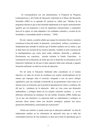 En correspondencia con este planteamiento; la Propuesta de Programa
Latinoamericano y del Caribe de Educación Ambiental en el Marco del Desarrollo
Sostenible (2005) en su apartado 59, numeral m, señala que: “Muchos de los
programas educativos que se han intentado implementar en la región, particularmente
aquellos que son propuestos a nivel de organismos internacionales o cooperantes
fuera de la región, no están adaptados a las realidades culturales y sociales de las
localidades y comunidades donde se efectúan…” (P20)
De esta manera, se podría señalar que aunque los elementos físicos y naturales
constituyen la base del medio, la dimensión sociocultural, política y económica es
fundamental para entender la relación que el hombre establece con su medio, y que
se debe hacer uso racional de los recursos naturales. También se tiene conciencia de
la interdependencia que existe entre medio ambiente, desarrollo y población.
Precisamente esa conciencia permite reclamar al Estado Venezolano la
reorientación de la Educación, de modo que esta se desarrolle en consonancia con la
Educación Ambiental, de allí que la labor educativa deba estar enfocada a impartir
formación ambiental en todos los niveles de educación.
Por tal razón la Educación Ambiental debe considerarse en el sistema
educativo, en todos los niveles de enseñanza con carácter interdisciplinario de tal
manera que impregne todo el currículo, otorgando a este un nuevo enfoque
significativo, que este orientado al desarrollo de un pensamiento crítico tanto en el
alumno como en el docente, que le permita la apropiación de valores y conductas. De
allí que la enseñanza de la educación debe ser vista como una dimensión
ambientalista y ecológica dentro de los actuales currículos escolares y en los
diferentes subsistemas de enseñanza. En este sentido, Escalona, (2000). Señala que
“ya no hay otra alternativa. La educación debe ser ambientalista y ecológica, es
necesario ahora mismo tomar una decisión estratégica: preparar una nueva
generación ambientalista, comenzando por el preescolar”.
Desde este contexto se puede acotar que la educación ambiental no trata de
implementar cambios en los subsistemas de educación sino, que se debe dar
continuidad al proceso de esta enseñanza, es decir que la base de aprendizaje que el
5
 