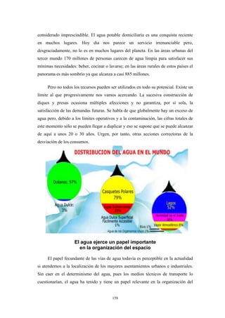 considerado imprescindible. El agua potable domiciliaria es una conquista reciente
en muchos lugares. Hoy día nos parece un servicio irrenunciable pero,
desgraciadamente, no lo es en muchos lugares del planeta. En las áreas urbanas del
tercer mundo 170 millones de personas carecen de agua limpia para satisfacer sus
mínimas necesidades: beber, cocinar o lavarse; en las áreas rurales de estos países el
panorama es más sombrío ya que alcanza a casi 885 millones.
Pero no todos los recursos pueden ser utilizados en todo su potencial. Existe un
límite al que progresivamente nos vamos acercando. La sucesiva construcción de
diques y presas ocasiona múltiples afecciones y no garantiza, por sí sola, la
satisfacción de las demandas futuras. Se habla de que globalmente hay un exceso de
agua pero, debido a los límites operativos y a la contaminación, las cifras totales de
este momento sólo se pueden llegar a duplicar y eso se supone que se puede alcanzar
de aquí a unos 20 o 30 años. Urgen, por tanto, otras acciones correctoras de la
desviación de los consumos.
El agua ejerce un papel importante
en la organización del espacio
El papel fecundante de las vías de agua todavía es perceptible en la actualidad
si atendemos a la localización de los mayores asentamientos urbanos e industriales.
Sin caer en el determinismo del agua, pues los medios técnicos de transporte lo
cuestionarían, el agua ha tenido y tiene un papel relevante en la organización del
158
 