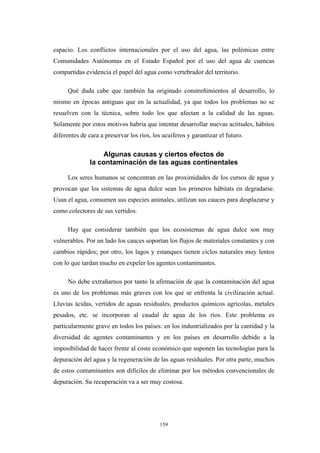 espacio. Los conflictos internacionales por el uso del agua, las polémicas entre
Comunidades Autónomas en el Estado Español por el uso del agua de cuencas
compartidas evidencia el papel del agua como vertebrador del territorio.
Qué duda cabe que también ha originado constreñimientos al desarrollo, lo
mismo en épocas antiguas que en la actualidad, ya que todos los problemas no se
resuelven con la técnica, sobre todo los que afectan a la calidad de las aguas.
Solamente por estos motivos habría que intentar desarrollar nuevas actitudes, hábitos
diferentes de cara a preservar los ríos, los acuíferos y garantizar el futuro.
Algunas causas y ciertos efectos de
la contaminación de las aguas continentales
Los seres humanos se concentran en las proximidades de los cursos de agua y
provocan que los sistemas de agua dulce sean los primeros hábitats en degradarse.
Usan el agua, consumen sus especies animales, utilizan sus cauces para desplazarse y
como colectores de sus vertidos.
Hay que considerar también que los ecosistemas de agua dulce son muy
vulnerables. Por un lado los cauces soportan los flujos de materiales constantes y con
cambios rápidos; por otro, los lagos y estanques tienen ciclos naturales muy lentos
con lo que tardan mucho en expeler los agentes contaminantes.
No debe extrañarnos por tanto la afirmación de que la contaminación del agua
es uno de los problemas más graves con los que se enfrenta la civilización actual.
Lluvias ácidas, vertidos de aguas residuales, productos químicos agrícolas, metales
pesados, etc. se incorporan al caudal de agua de los ríos. Este problema es
particularmente grave en todos los países: en los industrializados por la cantidad y la
diversidad de agentes contaminantes y en los países en desarrollo debido a la
imposibilidad de hacer frente al coste económico que suponen las tecnologías para la
depuración del agua y la regeneración de las aguas residuales. Por otra parte, muchos
de estos contaminantes son difíciles de eliminar por los métodos convencionales de
depuración. Su recuperación va a ser muy costosa.
159
 