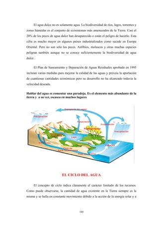 El agua dulce no es solamente agua. La biodiversidad de ríos, lagos, torrentes y
zonas húmedas es el conjunto de ecosistemas más amenazados de la Tierra. Casi el
20% de los peces de agua dulce han desaparecido o están el peligro de hacerlo. Esta
cifra es mucho mayor en algunos países industrializados como sucede en Europa
Oriental. Pero no son sólo los peces. Anfibios, moluscos y otras muchas especies
peligran también aunque no se conoce suficientemente la biodiversidad de agua
dulce.
El Plan de Saneamiento y Depuración de Aguas Residuales aprobado en 1995
incluían varias medidas para mejorar la calidad de las aguas y preveía la aportación
de cuantiosas cantidades económicas pero su desarrollo no ha alcanzado todavía la
velocidad deseada.
Hablar del agua es comentar una paradoja. Es el elemento más abundante de la
tierra y a su vez, escasea en muchos lugares
EL CICLO DEL AGUA
El concepto de ciclo indica claramente el carácter limitado de los recursos.
Como puede observarse, la cantidad de agua existente en la Tierra siempre es la
misma y se halla en constante movimiento debido a la acción de la energía solar y a
160
 