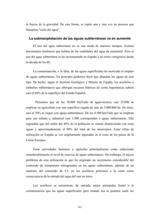 la fuerza de la gravedad. De esta forma, se repite una y otra vez un proceso que
llamamos "ciclo del agua".
La sobreexplotación de las aguas subterráneas va en aumento
El uso del agua subterránea no es una moda de nuestros tiempos. Existen
documentos históricos que hablan de las cualidades del agua de manantial. Pero el
uso del agua subterránea se ha incrementado en España a un ritmo vertiginoso desde
la década de los 60.
La contaminación, o la falta, de las aguas superficiales ha motivado el empleo
de aguas subterráneas. En principio podemos decir que abundan las aguas de este
tipo. De hecho, según el Instituto Geológico y Minero de España, los acuíferos o
embalses subterráneos que albergan recursos hídricos de cierta importancia cubren
casi el 60% de la superficie del Estado Español.
Pensemos que de los 30.000 hm3/año de agua-recurso, casi 25.000 se
emplean en agricultura con una superficie regada de más de 3.000.000 ha. De éstas,
casi el 30% se riegan con aguas subterráneas. De los 4.500 hm3/año que se emplean
para uso urbano e industrial casi 1.500 corresponden a aguas subterráneas. Ello
supondría que del orden del 40% de la población se estaría abasteciendo con estas
aguas y aproximadamente el 80% del total de los municipios. Estas cifras de
utilización en España se ven ampliamente superadas en el resto de los países de la
Unión Europea.
Estas actividades humanas y agrícolas principalmente están reduciendo
considerablemente el nivel de reservas de aguas subterráneas. Sin embargo, el mayor
problema de esta utilización es que ha originado un incremento considerable del
contenido de compuestos nitrogenados en las aguas subterráneas, además de un
aumento del contenido de Cl- en los acuíferos próximos a la costa como
consecuencia de la entrada del agua del mar en éstos.
Los acuíferos se encuentran, de entrada, mejor protegidos frente a la
contaminación que las aguas superficiales pero cuando ésa se produce suele ser
161
 
