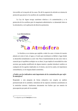 irreversible en la mayoría de los casos. De ahí la urgencia de articular un sistema de
protección que preserve los acuíferos de su pérdida irreparable.
La Ley de Aguas recoge cuestiones relativas a la contaminación y a la
protección de los acuíferos pero la maquinaria administrativa va demasiado lenta en
la articulación y en la aplicación de directivas protectora.
26
La Atmósfera
La biosfera es un sistema que engloba a todos los seres vivientes de nuestro
planeta así como el aire, el agua y el suelo que constituyen su hábitat o lugar donde
se desarrolla normalmente su ciclo vital. Para el mantenimiento de este ciclo vital es
esencial que el equilibrio ecológico no se altere, lo que implica la necesidad de evitar
acciones que puedan modificarlo de alguna manera o puedan introducir cambios en
cualquiera de los agentes implicados en el mismo, uno de los cuales, de importancia
extraordinaria, es sin ninguna duda la atmósfera.
¿Cuáles son los indicadores más importantes de la contaminación que sufre
la atmósfera?
Responder a esta pregunta de forma exhaustiva nos exigiría un análisis
pormenorizado de la cantidad y naturaleza de las especies existentes actualmente en
la atmósfera terrestre. Analicemos únicamente tres hechos que son materia de
preocupación por parte de la sociedad:
26
es.wikipedia.org/wiki/Atmósfera terrestre.
162
 
